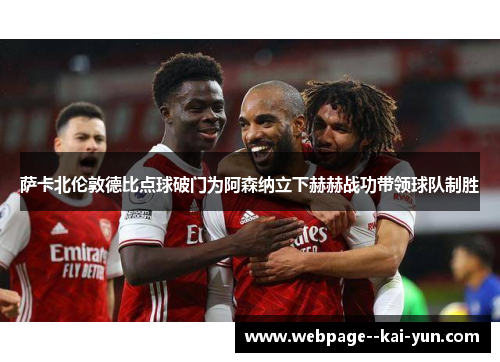 萨卡北伦敦德比点球破门为阿森纳立下赫赫战功带领球队制胜 萨卡北伦敦德比点球破门为阿森纳立下赫赫战功带领球队制胜